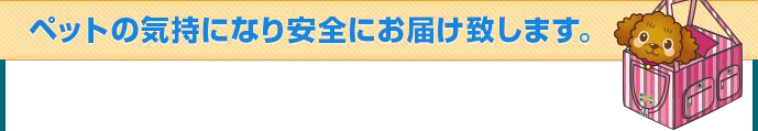 ペットの気持になり安全にお届け致します。